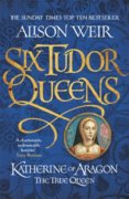 Six Tudor Queens: Katherine of Aragon, The True Queen